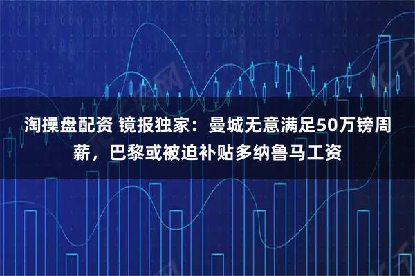 淘操盘配资 镜报独家：曼城无意满足50万镑周薪，巴黎或被迫补贴多纳鲁马工资