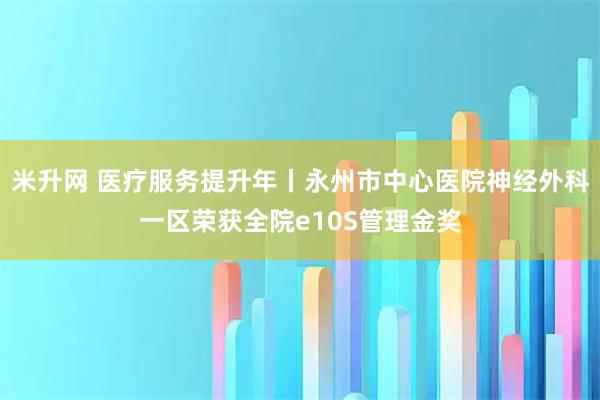 米升网 医疗服务提升年丨永州市中心医院神经外科一区荣获全院e10S管理金奖