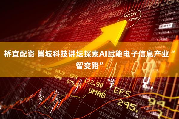 桥宜配资 邕城科技讲坛探索AI赋能电子信息产业“智变路”