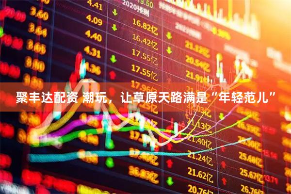 聚丰达配资 潮玩，让草原天路满是“年轻范儿”