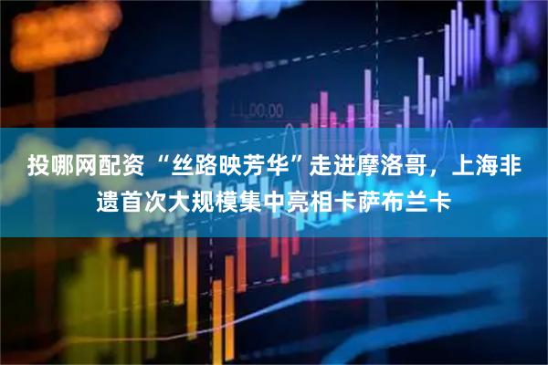 投哪网配资 “丝路映芳华”走进摩洛哥，上海非遗首次大规模集中亮相卡萨布兰卡