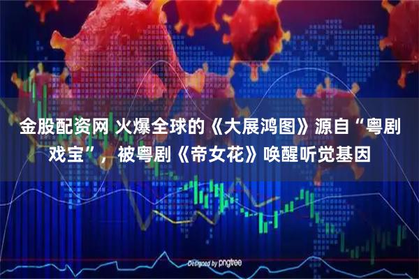 金股配资网 火爆全球的《大展鸿图》源自“粤剧戏宝”，被粤剧《帝女花》唤醒听觉基因