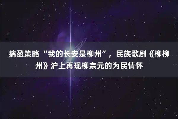 摛盈策略 “我的长安是柳州”，民族歌剧《柳柳州》沪上再现柳宗元的为民情怀