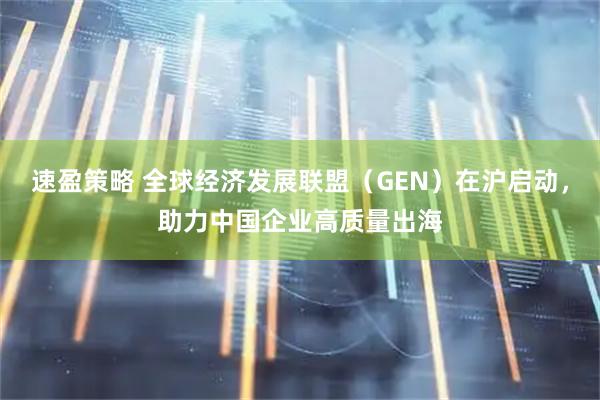 速盈策略 全球经济发展联盟（GEN）在沪启动，助力中国企业高质量出海