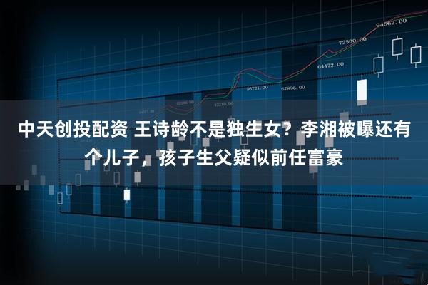 中天创投配资 王诗龄不是独生女？李湘被曝还有个儿子，孩子生父疑似前任富豪