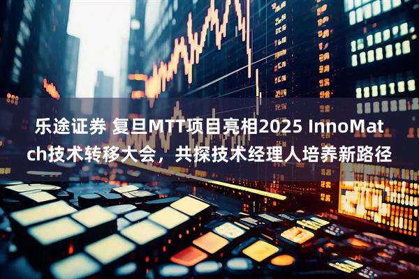乐途证券 复旦MTT项目亮相2025 InnoMatch技术转移大会，共探技术经理人培养新路径