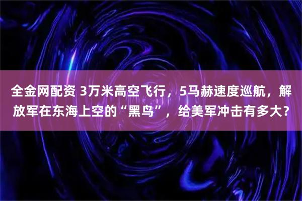 全金网配资 3万米高空飞行，5马赫速度巡航，解放军在东海上空的“黑鸟”，给美军冲击有多大？