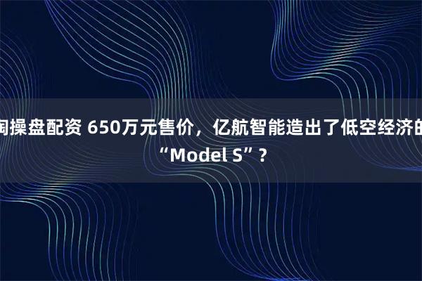 淘操盘配资 650万元售价，亿航智能造出了低空经济的“Model S”？