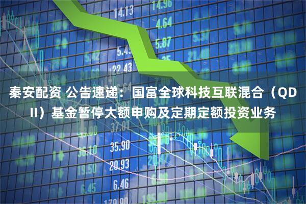秦安配资 公告速递：国富全球科技互联混合（QDII）基金暂停大额申购及定期定额投资业务