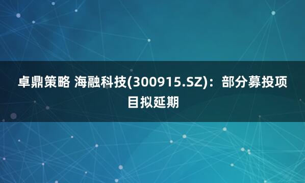 卓鼎策略 海融科技(300915.SZ)：部分募投项目拟延期