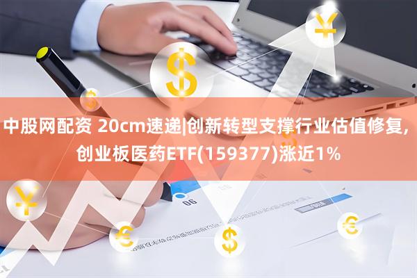 中股网配资 20cm速递|创新转型支撑行业估值修复, 创业板医药ETF(159377)涨近1%