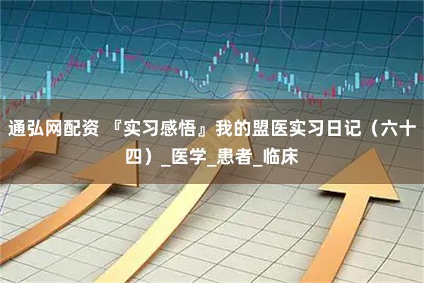 通弘网配资 『实习感悟』我的盟医实习日记（六十四）_医学_患者_临床