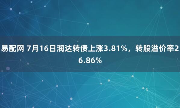 易配网 7月16日润达转债上涨3.81%，转股溢价率26.86%