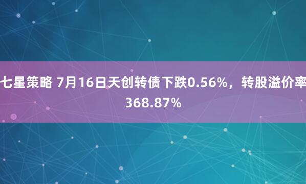 七星策略 7月16日天创转债下跌0.56%，转股溢价率368.87%