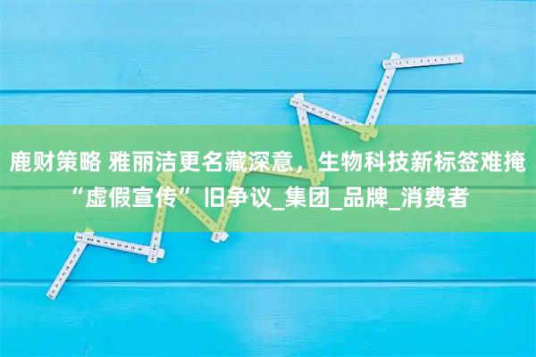 鹿财策略 雅丽洁更名藏深意，生物科技新标签难掩 “虚假宣传” 旧争议_集团_品牌_消费者