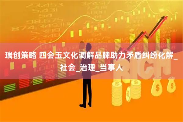 瑞创策略 四会玉文化调解品牌助力矛盾纠纷化解_社会_治理_当事人