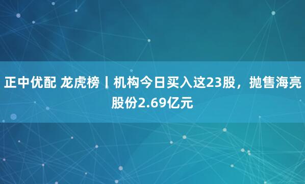 正中优配 龙虎榜丨机构今日买入这23股，抛售海亮股份2.69亿元