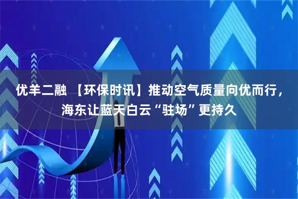优羊二融 【环保时讯】推动空气质量向优而行，海东让蓝天白云“驻场”更持久