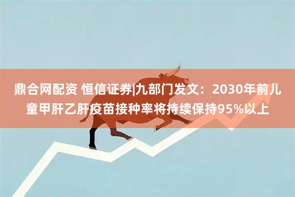 鼎合网配资 恒信证券|九部门发文：2030年前儿童甲肝乙肝疫苗接种率将持续保持95%以上