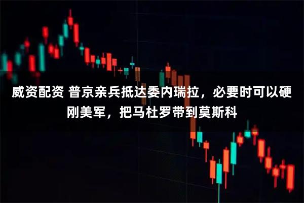 威资配资 普京亲兵抵达委内瑞拉，必要时可以硬刚美军，把马杜罗带到莫斯科
