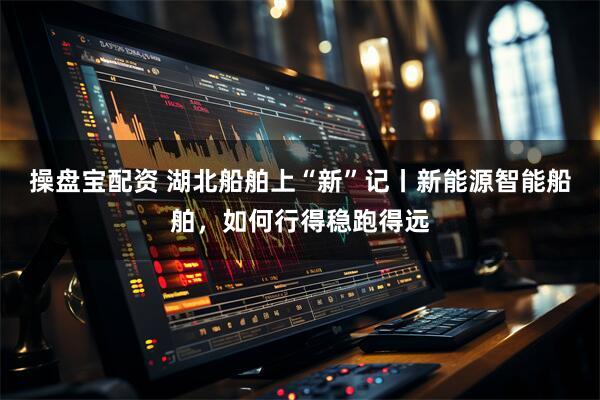 操盘宝配资 湖北船舶上“新”记丨新能源智能船舶，如何行得稳跑得远