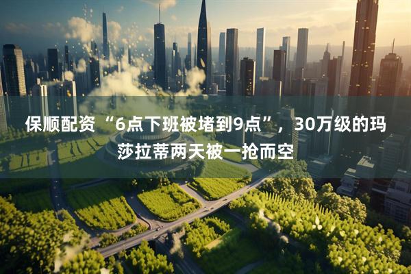 保顺配资 “6点下班被堵到9点”，30万级的玛莎拉蒂两天被一抢而空