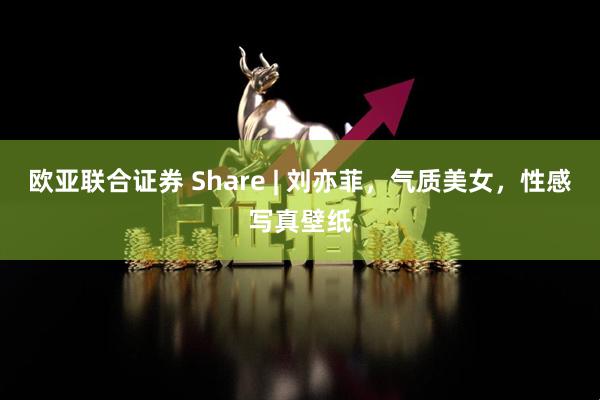 欧亚联合证券 Share | 刘亦菲，气质美女，性感写真壁纸