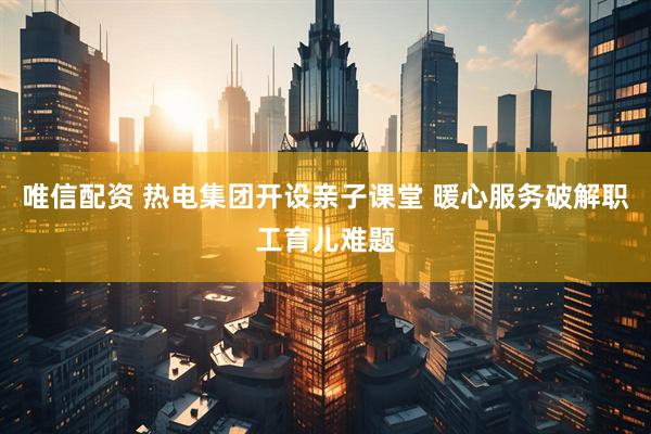 唯信配资 热电集团开设亲子课堂 暖心服务破解职工育儿难题